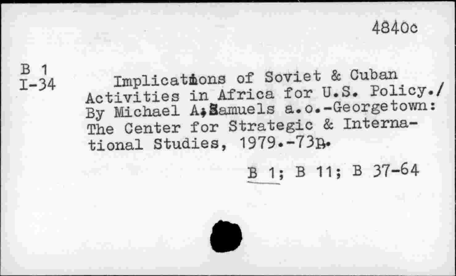 ﻿4840c
B 1 1-34
Implications of Soviet & Cuban.
Activities in Africa for U.S. Policy./ By Michael A^Samuels a.o.-Georgetown: The Center for Strategic & International Studies, 1979«-73b*
B 1; B 11; B 37-64